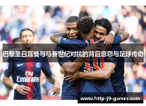 巴黎圣日耳曼与马赛世纪对抗的背后恩怨与足球传奇 巴黎圣日耳曼与马赛世纪对抗的背后恩怨与足球传奇