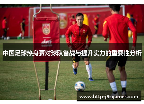 中国足球热身赛对球队备战与提升实力的重要性分析 中国足球热身赛对球队备战与提升实力的重要性分析