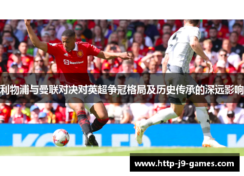 利物浦与曼联对决对英超争冠格局及历史传承的深远影响 利物浦与曼联对决对英超争冠格局及历史传承的深远影响