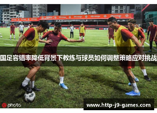 国足容错率降低背景下教练与球员如何调整策略应对挑战 国足容错率降低背景下教练与球员如何调整策略应对挑战