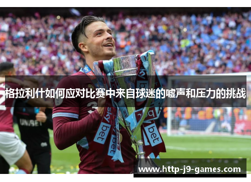 格拉利什如何应对比赛中来自球迷的嘘声和压力的挑战 格拉利什如何应对比赛中来自球迷的嘘声和压力的挑战