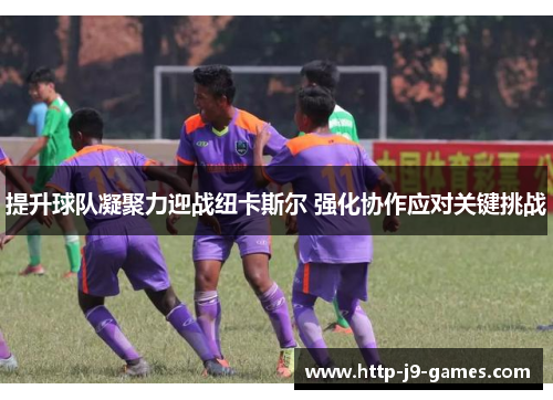 提升球队凝聚力迎战纽卡斯尔 强化协作应对关键挑战 提升球队凝聚力迎战纽卡斯尔 强化协作应对关键挑战