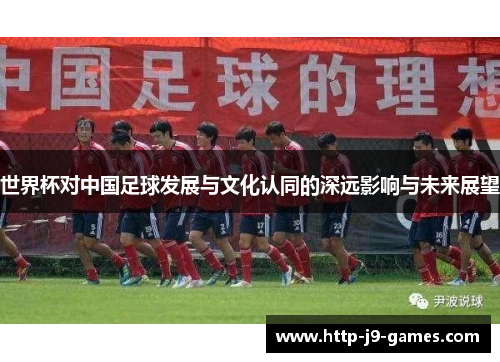 世界杯对中国足球发展与文化认同的深远影响与未来展望 世界杯对中国足球发展与文化认同的深远影响与未来展望