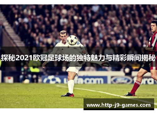 探秘2021欧冠足球场的独特魅力与精彩瞬间揭秘 探秘2021欧冠足球场的独特魅力与精彩瞬间揭秘
