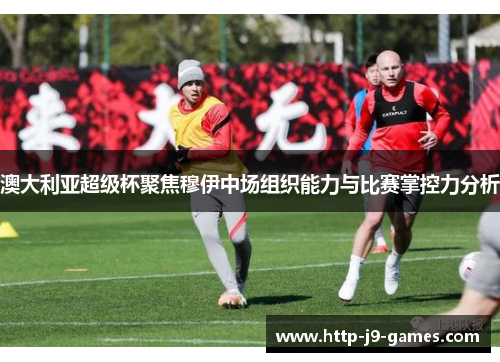 澳大利亚超级杯聚焦穆伊中场组织能力与比赛掌控力分析 澳大利亚超级杯聚焦穆伊中场组织能力与比赛掌控力分析