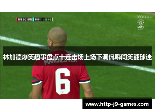 林加德爆笑趣事盘点十连击场上场下调侃瞬间笑翻球迷