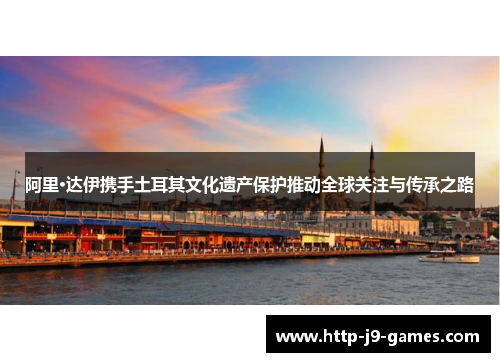 阿里·达伊携手土耳其文化遗产保护推动全球关注与传承之路 阿里·达伊携手土耳其文化遗产保护推动全球关注与传承之路