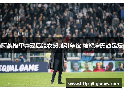 阿莱格里夺冠后脱衣怒吼引争议 被解雇震动足坛 阿莱格里夺冠后脱衣怒吼引争议 被解雇震动足坛